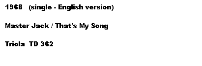 Tekstboks: 1968   (single - English version)

Master Jack / That's My Song

Triola  TD 362

