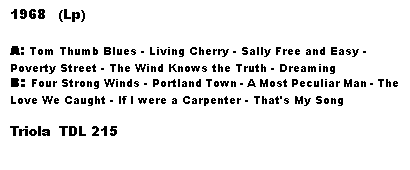 Tekstboks: 1968   (Lp)

A: Tom Thumb Blues - Living Cherry - Sally Free and Easy - Poverty Street - The Wind Knows the Truth - Dreaming
B: Four Strong Winds - Portland Town - A Most Peculiar Man - The Love We Caught - If I were a Carpenter - That's My Song

Triola  TDL 215
