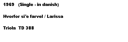 Tekstboks: 1969   (Single - in danish)

Hvorfor si'e farvel / Larissa

Triola  TD 388
