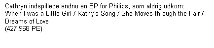 Tekstboks: Cathryn indspillede endnu en EP for Philips, som aldrig udkom:    When I was a Little Girl / Kathy's Song / She Moves through the Fair / Dreams of Love  
(427 968 PE)

