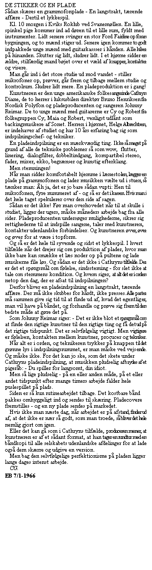Tekstboks: DE STIKKER OS EN PLADE
Sådan skæres en grammofonplade - En langstrakt, tærende affære - Dertil et lykkespil.
   Kl. 10 morgen i Kviks Roklub ved Svanemøllen. En lille, spinkel pige kommer ind ad døren til et lille rum, fyldt med instrumenter. Lidt senere svinger en stor Ford Fairline op foran bygningen, og to mænd stiger ud. Senere igen kommer to godt indpakkede unge mænd med guitarkassser i hånden. Alle hilser på hinanden. Skutter sig lidt, sludrer lidt. I et hjørne sidder en ældre, stilfærdig mand bøjet over et væld af knapper, kontakter og visere.
   Man går ind i det store studie ud mod vandet - stiller mikrofoner op, prøver, går frem og tilbage mellem studie og kontrolrum. Sludrer lidt mere. En pladeproduktion er i gang! 
   Kunstneren er den unge amerikanske folkesangerinde Cathryn Diane, de to herrer i luksusbilen direktør Bruno Henriksen fra Nordisk Polyfon og pladeproducenten og sangeren Johnny Reimar. De to unge mænd med guitarerne er Cy og Robert fra folkegruppen Cy, Maia og Robert, venligst udlånt som backingmusikere af Sonet. Herren i hjørnet, Helge Albrechtsen, er indehaver af studiet og har 10 års erfaring bag sig som indspilningschef- og tekniker.
   En pladeindspilning er en mærkværdig ting. Ikke så meget på grund af alle de tekniske problemer så som wow,  flutter,  linering,  dialogfilter, dobbeltindgang,  kompartibel stereo, fader, mixer, ekko, begrænser og kunstig efterklang.
   Men stemningen!
   Når man sidder komfortabelt hjemme i lænestolen, lægger en plade på grammofonen og lader musikken vælte ud i stuen, så tænker man: Åh ja, det er jo bare sådan vupti: Hen til mikrofonen, fyre nummeret af - og så er det i kassen. Hvis man i det hele taget spekulerer over den side af sagen.
   Sådan er det ikke! Før man overhovedet når til at skulle i studiet, ligger der ugers, måske måneders arbejde bag fra alle sider. Pladeproducenten undersøger mulighederne, sikrer sig rettighederne til at indspille sangene, taler med kunstneren, kontakter udenlandske forbindelser. Og kunstneren øver, øver og øver for at være i topform.
   Og så er det hele til syvende og sidst et lykkespil. I hvert tilfælde når det drejer sig om produktion af plader, hvor man ikke bare kan smække et læs noder op på pultene og lade musikerne file løs. Og sådan er det ikke i Cathryns tilfælde. Der er det et spørgsmål om følelse, sindssteming - for slet ikke at tale om stemmens kondition. Og hvem siger, at alt det er i orden netop den dag, der er afsat til indspilningen?
   Derfor bliver en pladeindspilning en langstrakt, tærende affære. Der må ikke skubbes for hårdt, ikke presses. Alle parter må sammen give sig tid til at finde ud af, hvad det egentlig er, man vil have på båndet, og forhandle og prøve sig frem til den bedste måde at gøre det på.
   Som Johnny Reimar siger: - Det er ikke blot et spørgsmål om at finde den rigtige kunstner til den rigtige ting og få det ud på det rigtige tidspunkt. Det er selvfølgelig vigtigt. Men vigtigere er følelsen, kontakten mellem kunstner, procucer og tekniker.
   Når alt er i orden, og teknikeren trykker på knappen til det grønne lys i indspilningsrummet, er man måske ved vejs ende. Og måske ikke. For det kan jo ske, som det skete under Cathryns pladeindspilning, at musikken pludselig afbrydes af et pigeråb: - Du spiller for langsomt, din idiot.
   Men så lige pludselig - på en eller anden måde, på et eller andet tidspunkt efter mange timers arbejde falder hele puslespillet på plads.
   Siden er så kun rutinearbejdet tilbage. Det kostbare bånd pakkes omhyggeligt ind og sendes til skæring. Pladecovere fremstilles - og en ny plade sendes på markedet.
   Hvis ikke man næste dag, når arbejdet er på afstand, finder ud af, at det ikke er nær så godt, som man troede, så bliver det hele nemlig gjort om igen.
   Eller det kan gå som i Cathryns tilfælde, produceren mener, at kunstneren er af et sådant format, at han tager en rundtur med en båndkopi til alle selskabets udenlandske afdelinger for at lade også dem skærre og udgive en version.
   Men bag den selvfølgelige perfektionisme på pladen ligger lange dages intenst arbejde.
   CG.
EB 7/1-1966
