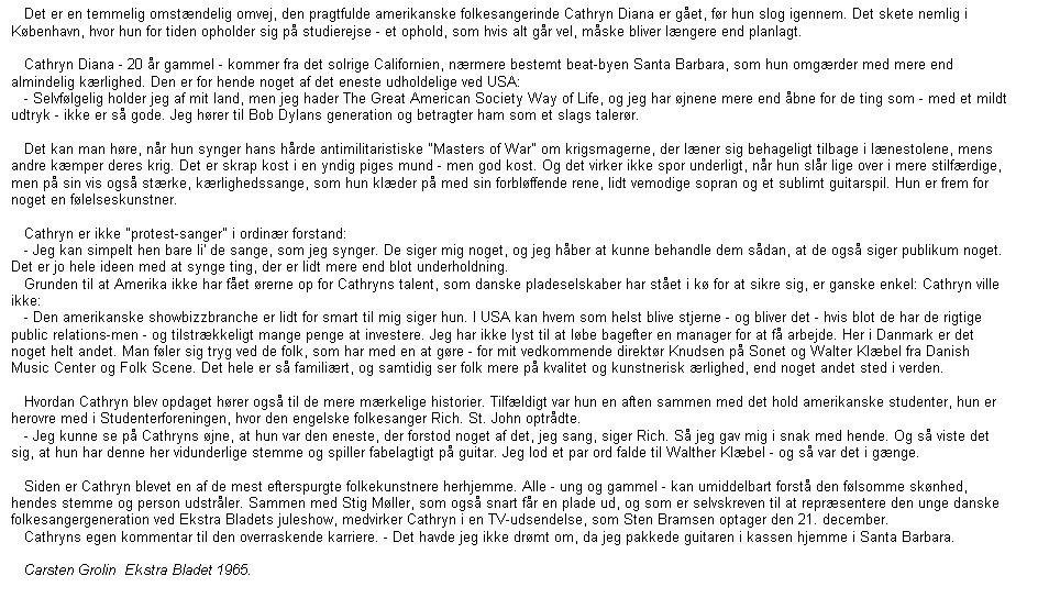 Tekstboks:    Det er en temmelig omstændelig omvej, den pragtfulde amerikanske folkesangerinde Cathryn Diana er gået, før hun slog igennem. Det skete nemlig i København, hvor hun for tiden opholder sig på studierejse - et ophold, som hvis alt går vel, måske bliver længere end planlagt.

   Cathryn Diana - 20 år gammel - kommer fra det solrige Californien, nærmere bestemt beat-byen Santa Barbara, som hun omgærder med mere end almindelig kærlighed. Den er for hende noget af det eneste udholdelige ved USA:
   - Selvfølgelig holder jeg af mit land, men jeg hader The Great American Society Way of Life, og jeg har øjnene mere end åbne for de ting som - med et mildt udtryk - ikke er så gode. Jeg hører til Bob Dylans generation og betragter ham som et slags talerør.

   Det kan man høre, når hun synger hans hårde antimilitaristiske "Masters of War" om krigsmagerne, der læner sig behageligt tilbage i lænestolene, mens andre kæmper deres krig. Det er skrap kost i en yndig piges mund - men god kost. Og det virker ikke spor underligt, når hun slår lige over i mere stilfærdige, men på sin vis også stærke, kærlighedssange, som hun klæder på med sin forbløffende rene, lidt vemodige sopran og et sublimt guitarspil. Hun er frem for noget en følelseskunstner.

   Cathryn er ikke "protest-sanger" i ordinær forstand:
   - Jeg kan simpelt hen bare li' de sange, som jeg synger. De siger mig noget, og jeg håber at kunne behandle dem sådan, at de også siger publikum noget. Det er jo hele ideen med at synge ting, der er lidt mere end blot underholdning.
   Grunden til at Amerika ikke har fået ørerne op for Cathryns talent, som danske pladeselskaber har stået i kø for at sikre sig, er ganske enkel: Cathryn ville ikke:
   - Den amerikanske showbizzbranche er lidt for smart til mig siger hun. I USA kan hvem som helst blive stjerne - og bliver det - hvis blot de har de rigtige public relations-men - og tilstrækkeligt mange penge at investere. Jeg har ikke lyst til at løbe bagefter en manager for at få arbejde. Her i Danmark er det noget helt andet. Man føler sig tryg ved de folk, som har med en at gøre - for mit vedkommende direktør Knudsen på Sonet og Walter Klæbel fra Danish Music Center og Folk Scene. Det hele er så familiært, og samtidig ser folk mere på kvalitet og kunstnerisk ærlighed, end noget andet sted i verden.

   Hvordan Cathryn blev opdaget hører også til de mere mærkelige historier. Tilfældigt var hun en aften sammen med det hold amerikanske studenter, hun er herovre med i Studenterforeningen, hvor den engelske folkesanger Rich. St. John optrådte.
   - Jeg kunne se på Cathryns øjne, at hun var den eneste, der forstod noget af det, jeg sang, siger Rich. Så jeg gav mig i snak med hende. Og så viste det sig, at hun har denne her vidunderlige stemme og spiller fabelagtigt på guitar. Jeg lod et par ord falde til Walther Klæbel - og så var det i gænge.

   Siden er Cathryn blevet en af de mest efterspurgte folkekunstnere herhjemme. Alle - ung og gammel - kan umiddelbart forstå den følsomme skønhed, hendes stemme og person udstråler. Sammen med Stig Møller, som også snart får en plade ud, og som er selvskreven til at repræsentere den unge danske folkesangergeneration ved Ekstra Bladets juleshow, medvirker Cathryn i en TV-udsendelse, som Sten Bramsen optager den 21. december.
   Cathryns egen kommentar til den overraskende karriere. - Det havde jeg ikke drømt om, da jeg pakkede guitaren i kassen hjemme i Santa Barbara.

   Carsten Grolin  Ekstra Bladet 1965.


