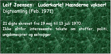 Tekstboks: Leif Joensen:  Luderkarle! Hænderne vokser!
Digtsamling (Feb. 1971)

21 digte skrevet fra 19 maj til 13 juli 1970.
Ikke altfor interessante tekste om stoffer, politi, ungdomsoprør og selvopgør
