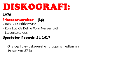 Tekstboks: DISKOGRAFI:
1970
Prinsesseværelset   (Lp)
- Den Gule Filthatmand
- Kom Lad Os Dulme Vore Nerver Lidt
- Lædersexdress
Spectator Records SL 1017

   Omslaget blev dekoreret af gruppens medlemmer.
      Prisen var 27 kr.


