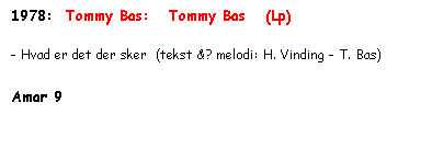 Tekstboks: 1978:  Tommy Bas:   Tommy Bas   (Lp)

- Hvad er det der sker  (tekst &? melodi: H. Vinding - T. Bas)

Amar 9 
