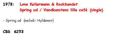 Tekstboks: 1978:   Lone Kellermann & Rockbandet
              Spring ud / Vandkunstens lille café  (single)

- Spring ud  (melodi: Hyldemor)

CBS  6253
