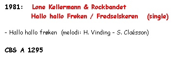 Tekstboks: 1981:   Lone Kellermann & Rockbandet
         Hallo hallo Frøken / Fredselskeren   (single)

- Hallo hallo frøken  (melodi: H. Vinding - S. Claésson)

CBS A 1295

