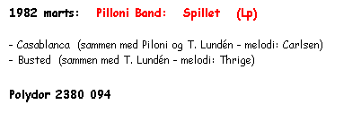 Tekstboks: 1982 marts:   Pilloni Band:   Spillet   (Lp)

- Casablanca  (sammen med Piloni og T. Lundén - melodi: Carlsen)
- Busted  (sammen med T. Lundén - melodi: Thrige)

Polydor 2380 094
