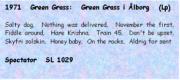 Tekstboks: 1971   Green Grass:   Green Grass i Ålborg   (Lp)



Salty dog,  Nothing was delivered,  November the first,  Fiddle around,  Hare Krishna,  Train 45,  Don't be upset,  Skyfri solskin,  Honey baby,  On the rocks,  Aldrig for sent



Spectator   SL 1029

