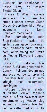 Tekstboks: Akustisk duo bestående af Hasse Levy og Wiliam Skotte Olsen. 

   Hasse & Wiliam spillede endvidere i en mere løs struktur under navnet Green Grass Group hvor bl.a. Peter Ingemann og Bjørn Uglebjerg medvirkede. 

   Før samarbejdet med Step-peulvene havde de spillet som gademusikanter, men op-træder først officielt som op-varmning for Traffic og Young Flowers i august 1968.

   Ligesom Furekåben blev Hasse & Wiliam genstand for Dansk Folkemindesamlings interesse og de to Lp'er på Spectator blev til i et sam-arbejde med folkeminde-samlingen. 

   Gruppen opløstes i starten af 70'erne. Wiliam fortsatte med at slå sit navn fast som kunstmaler og Hasse slog sig ned i Brumleby hvor han dog fortsatte med at  spille privat. 

