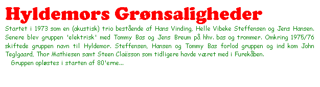 Tekstboks: Hyldemors Grønsaligheder

Startet i 1973 som en (akustisk) trio bestående af Hans Vinding, Helle Vibeke Steffensen og Jens Hansen. Senere blev gruppen 'elektrisk' med Tommy Bas og Jens Breum på hhv. bas og trommer. Omkring 1975/76 skiftede gruppen navn til Hyldemor. Steffensen, Hansen og Tommy Bas forlod gruppen og ind kom John Teglgaard, Thor Mathiesen samt Steen Claësson som tidligere havde været med i Furekåben.

   Gruppen opløstes i starten af 80'erne...



