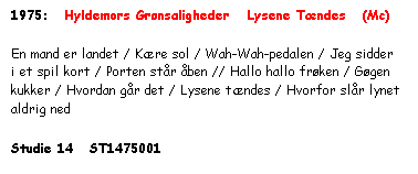 Tekstboks: 1975:   Hyldemors Grønsaligheder   Lysene Tændes   (Mc)



En mand er landet / Kære sol / Wah-Wah-pedalen / Jeg sidder i et spil kort / Porten står åben // Hallo hallo frøken / Gøgen kukker / Hvordan går det / Lysene tændes / Hvorfor slår lynet aldrig ned



Studie 14   ST1475001

