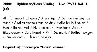Tekstboks: 2000:   Hyldemor/Hans Vinding   Live 79/81 Vol. 1  (cd)



Alt for meget at gøre / Alene igen / Den gennemsigtige mand / Skal vi vente i tusind år / Hallo hallo frøken / Han ville ha' mol / Hvis du spør' hvorfor / Velour Ekspressen / Juletræet / Frit Danmark / Solløs morgen / Dukkemand / Luk nu dine øjne



Udgivet af foreningen "Hans' venner"




