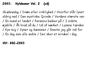 Tekstboks: 2003:   Hyldemor Vol. 2   (cd)



Skæbnedag / Drøm eller virklighed / Hvorfor slår lynet aldrig ned / Den mystiske Qvinde / Verdens største ven / En mand er landet / Paranoia banker på / I sidste øjeblik / Åh hvad så du / Ud af mørket / Lysene tændes / Kys mig / Syner og dæmoner / Eneste jeg går ind for / En dag som alle andre / Der sker et mirakel i dag



HV: 002-2003

