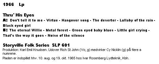 Tekstboks: 1966    Lp

Thru' His Eyes
A: Don't tell it to me - Virtue - Hangover song - The deserter - Lullaby of the rain - Black eyed girl
B: The eternal Willie - Metal forest - Green eyed baby blues - Little girl crying - That's the way it goes - Noise of the silence

Storyville Folk Series  SLP 601
Produktion: Karl Emil Knudsen. Udover Rich St John (Vo, g) medvirker Cy Nicklin (g) på flere a numrene.
Pladen er indspillet hhv. 10. aug. og 19. okt. 1965 hos Ivar Rosenberg Lydteknik, Kbh.
