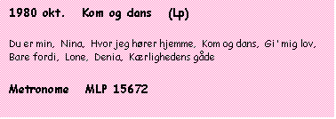 Tekstboks: 1980 okt.   Kom og dans   (Lp)

Du er min,  Nina,  Hvor jeg hører hjemme,  Kom og dans,  Gi' mig lov,  Bare fordi,  Lone,  Denia,  Kærlighedens gåde

Metronome   MLP 15672
