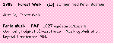 Tekstboks: 1988   Forest Walk   (Lp)  sammen med Peter Bastian

Just Be,  Forest Walk

Fønix Musik   FMF  1027 også som cd/kassette
Oprindeligt udgivet på kassette som: Musik og Meditation, Krystal 1, september 1984.
