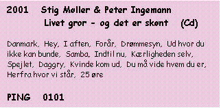 Tekstboks: 2001   Stig Møller & Peter Ingemann   

         Livet gror - og det er skønt   (Cd)



Danmark,  Hey,  I aften,  Forår,  Drømmesyn,  Ud hvor du ikke kan bunde,  Samba,  Indtil nu,  Kærligheden selv,  Spejlet,  Daggry,  Kvinde kom ud,  Du må vide hvem du er,  Herfra hvor vi står,  25 øre



PING   0101

