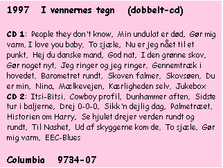 Tekstboks: 1997   I vennernes tegn   (dobbelt-cd)



CD 1:  People they don't know,  Min undulat er død,  Gør mig varm, I love you baby,  To sjæle,  Nu er jeg nået til et punkt,  Hej du danske mand,  God nat,  I den grønne skov, Gør noget nyt,  Jeg ringer og jeg ringer,  Gennemtræk i hovedet,  Barometret rundt,  Skoven falmer,  Skovsøen,  Du er min,  Nina,  Mælkevejen,  Kærligheden selv,  Jukebox

CD 2:  Itsi-Bitsi,  Cowboy profil,  Dunhammer aften,  Sidste tur i baljerne,  Drej 0-0-0,  Sikk'n dejlig dag,  Palmetræet,  Historien om Harry,  Se hjulet drejer verden rundt og rundt,  Til Nashet,  Ud af skyggerne kom de,  To sjæle,  Gør mig varm,  EEC-Blues



Columbia   9734-07



