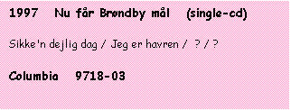 Tekstboks: 1997   Nu får Brøndby mål   (single-cd)



Sikke'n dejlig dag / Jeg er havren /  ? / ?



Columbia   9718-03


