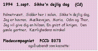 Tekstboks: 1994  1.sept.  Sikke'n dejlig dag   (Cd)



Palmetræet,  Sidder her i solen,  Sikke'n dejlig dag,  Jeg er havren,  Mælkevejen,  Maria,  Odin og Thor,  Jeg vil give dig en hilsen, En gnist af krigen,  Den gamle gartner,  Kærlighedens mirakel



Pladecompagniet   PCCD 8073

                            også udsendt som kassette:

