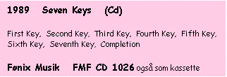 Tekstboks: 1989   Seven Keys   (Cd)



First Key,  Second Key,  Third Key,  Fourth Key,  Fifth Key,  Sixth Key,  Seventh Key,  Completion



Fønix Musik   FMF CD 1026 også som kassette

